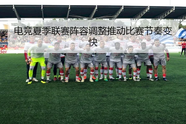 电竞夏季联赛阵容调整推动比赛节奏变快